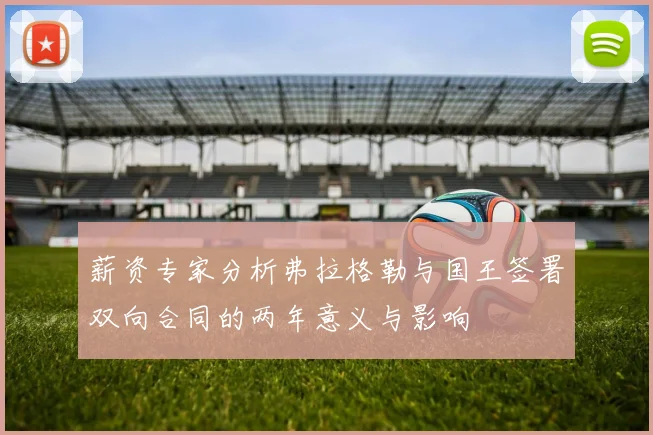 薪资专家分析弗拉格勒与国王签署双向合同的两年意义与影响