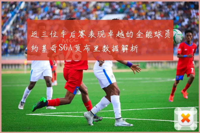 近三位季后赛表现卓越的全能球员约基奇SGA莫布里数据解析