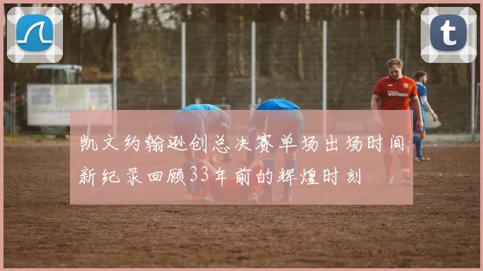 凯文约翰逊创总决赛单场出场时间新纪录回顾33年前的辉煌时刻