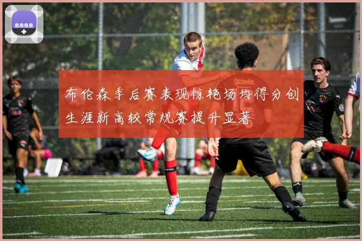 布伦森季后赛表现惊艳场均得分创生涯新高较常规赛提升显著