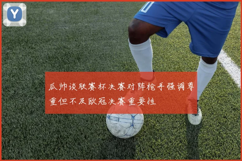 瓜帅谈联赛杯决赛对阵枪手强调尊重但不及欧冠决赛重要性