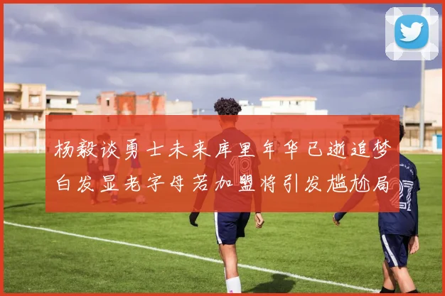 杨毅谈勇士未来库里年华已逝追梦白发显老字母若加盟将引发尴尬局面