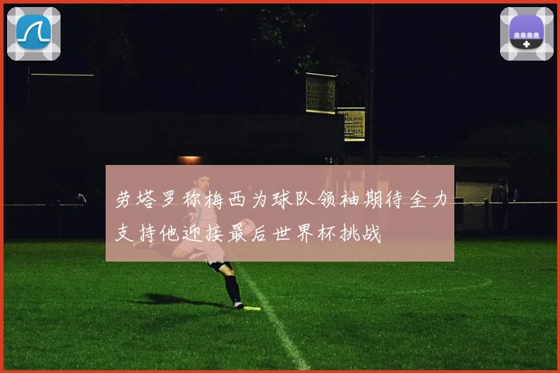 劳塔罗称梅西为球队领袖期待全力支持他迎接最后世界杯挑战