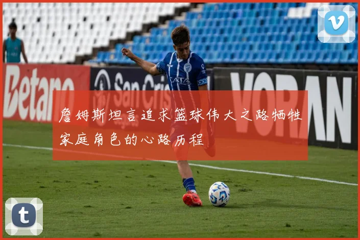 詹姆斯坦言追求篮球伟大之路牺牲家庭角色的心路历程
