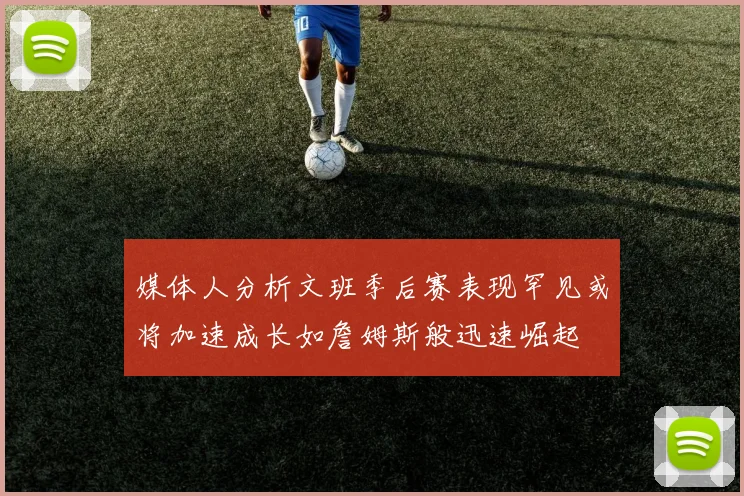 媒体人分析文班季后赛表现罕见或将加速成长如詹姆斯般迅速崛起