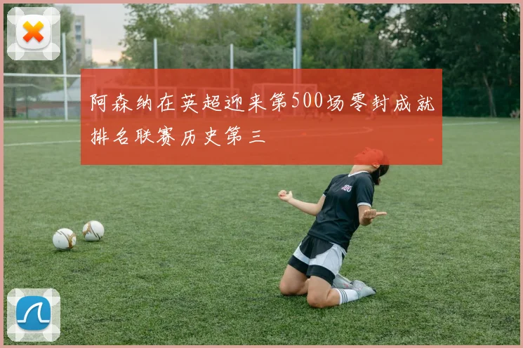 阿森纳在英超迎来第500场零封成就排名联赛历史第三