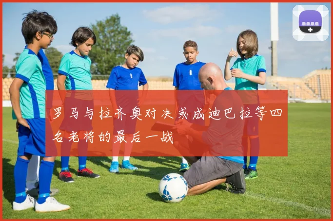 罗马与拉齐奥对决或成迪巴拉等四名老将的最后一战