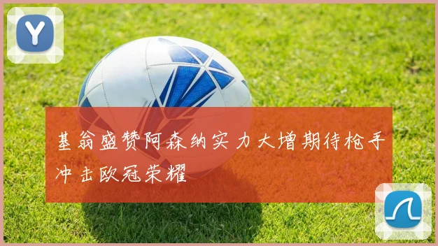 基翁盛赞阿森纳实力大增期待枪手冲击欧冠荣耀