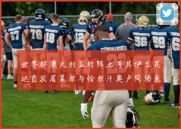 世界杯澳大利亚对阵土耳其伊兰昆达首发居莱尔与恰尔汗奥卢同场竞技