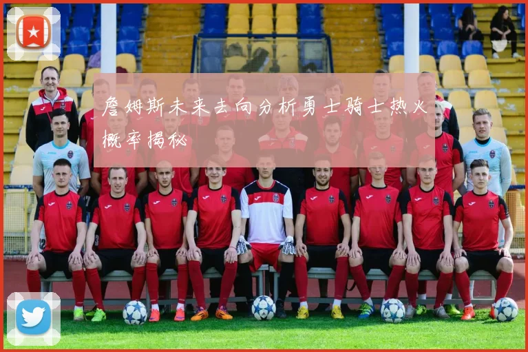 詹姆斯未来去向分析勇士骑士热火概率揭秘