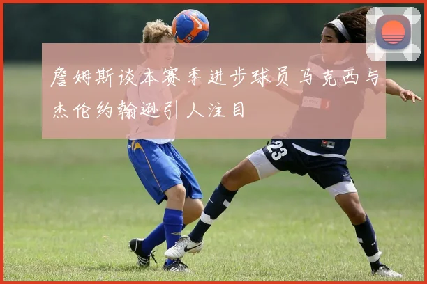 詹姆斯谈本赛季进步球员马克西与杰伦约翰逊引人注目