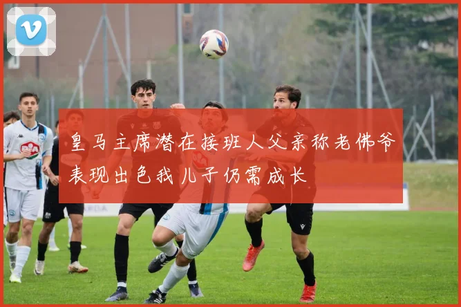 皇马主席潜在接班人父亲称老佛爷表现出色我儿子仍需成长