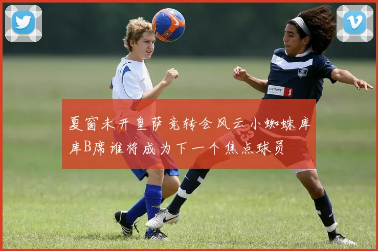 夏窗未开皇萨竞转会风云小蜘蛛库库B席谁将成为下一个焦点球员