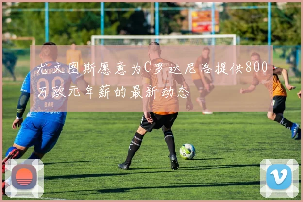 尤文图斯愿意为C罗达尼洛提供800万欧元年薪的最新动态