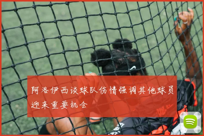 阿洛伊西谈球队伤情强调其他球员迎来重要机会