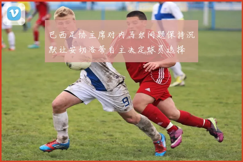 巴西足协主席对内马尔问题保持沉默让安切洛蒂自主决定球员选择