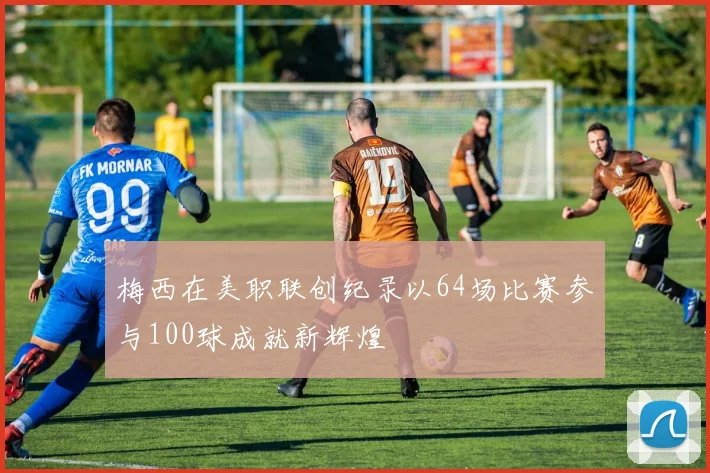 梅西在美职联创纪录以64场比赛参与100球成就新辉煌