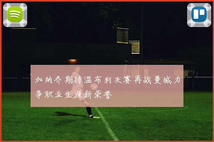 加纳乔期待温布利决赛再战曼城力争职业生涯新荣誉