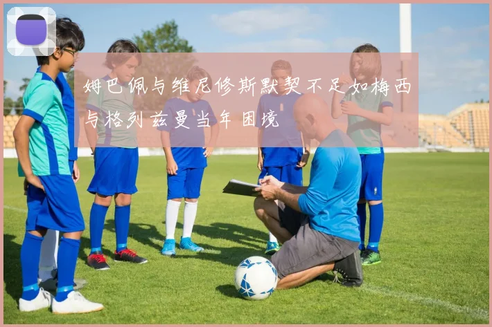 姆巴佩与维尼修斯默契不足如梅西与格列兹曼当年困境