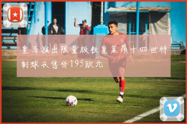 皇马推出限量版教皇莱昂十四世特制球衣售价195欧元