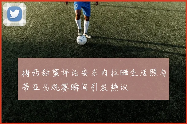 梅西甜蜜评论安东内拉晒生活照与蒂亚戈观赛瞬间引发热议