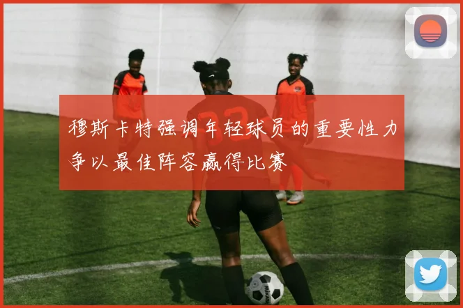 穆斯卡特强调年轻球员的重要性力争以最佳阵容赢得比赛
