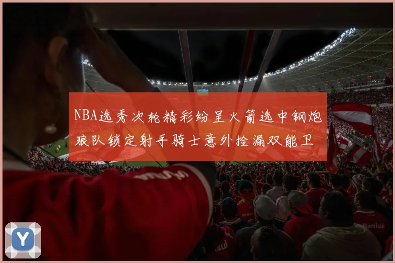 NBA选秀次轮精彩纷呈火箭选中钢炮狼队锁定射手骑士意外捡漏双能卫