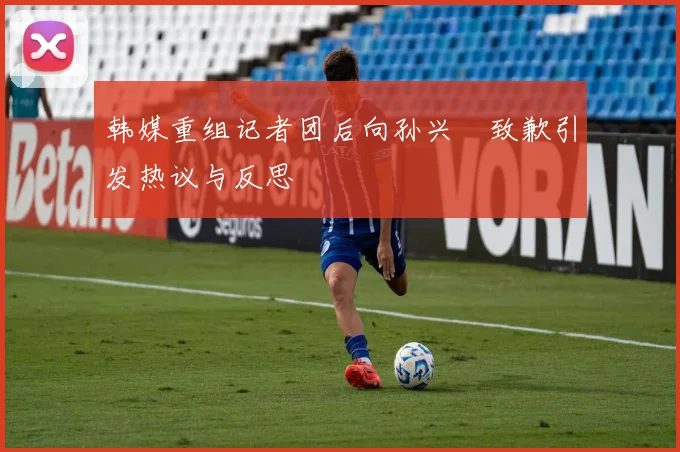 韩媒重组记者团后向孙兴慜致歉引发热议与反思