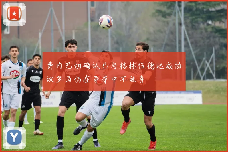 费内巴切确认已与格林伍德达成协议罗马仍在争夺中不放弃