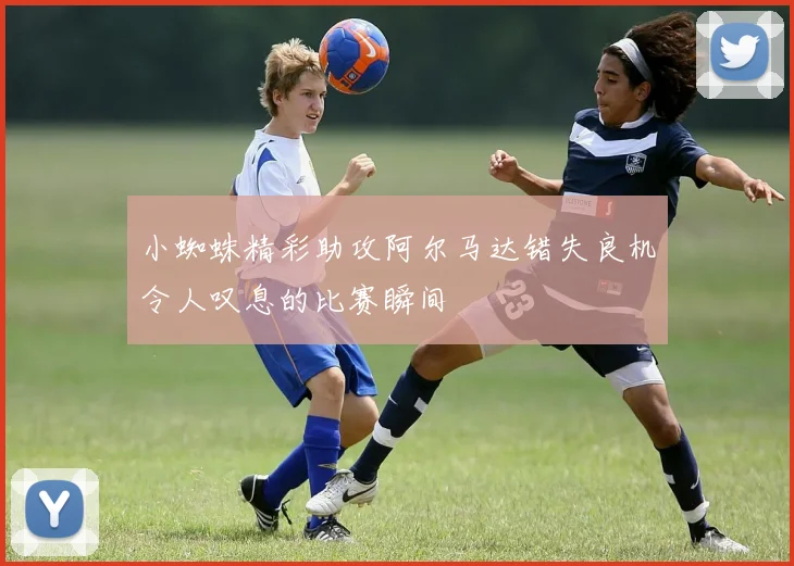 小蜘蛛精彩助攻阿尔马达错失良机令人叹息的比赛瞬间